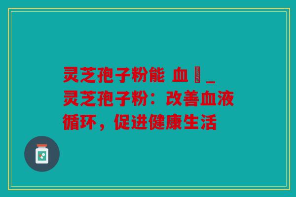 灵芝孢子粉能 血嗎_灵芝孢子粉：改善血液循环，促进健康生活