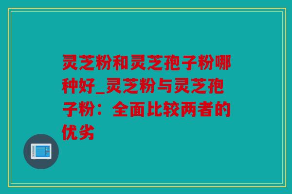 灵芝粉和灵芝孢子粉哪种好_灵芝粉与灵芝孢子粉：全面比较两者的优劣