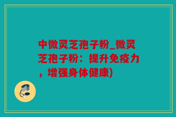 中微灵芝孢子粉_微灵芝孢子粉：提升免疫力，增强身体健康)