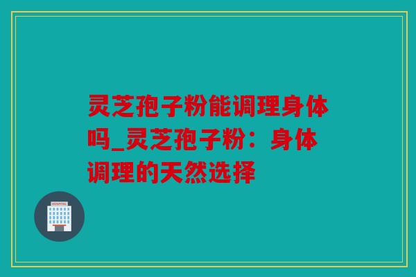 灵芝孢子粉能调理身体吗_灵芝孢子粉：身体调理的天然选择