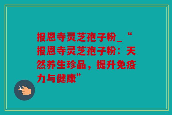 报恩寺灵芝孢子粉_“报恩寺灵芝孢子粉：天然养生珍品，提升免疫力与健康”