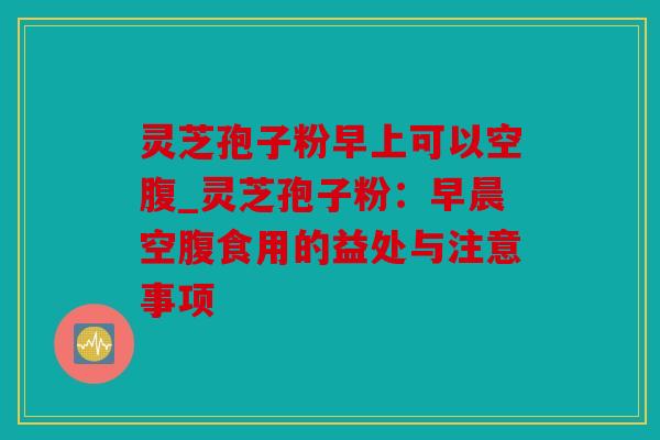 灵芝孢子粉早上可以空腹_灵芝孢子粉：早晨空腹食用的益处与注意事项