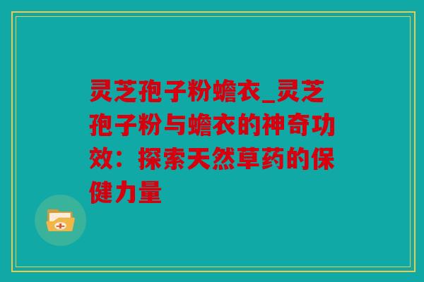 灵芝孢子粉蟾衣_灵芝孢子粉与蟾衣的神奇功效：探索天然草药的保健力量