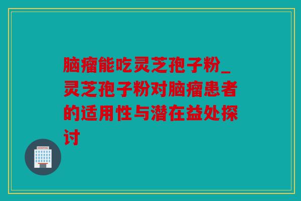 脑瘤能吃灵芝孢子粉_灵芝孢子粉对脑瘤患者的适用性与潜在益处探讨