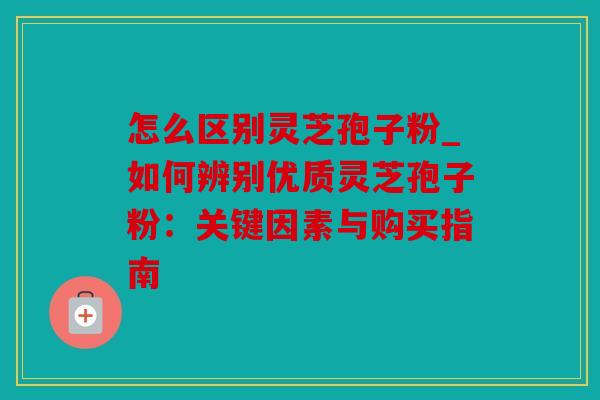 怎么区别灵芝孢子粉_如何辨别优质灵芝孢子粉：关键因素与购买指南