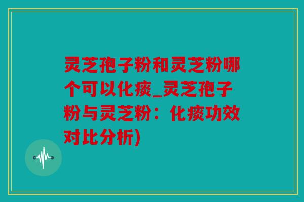 灵芝孢子粉和灵芝粉哪个可以化痰_灵芝孢子粉与灵芝粉：化痰功效对比分析)