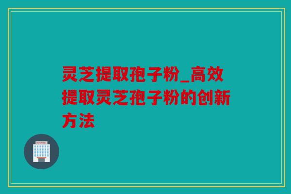 灵芝提取孢子粉_高效提取灵芝孢子粉的创新方法