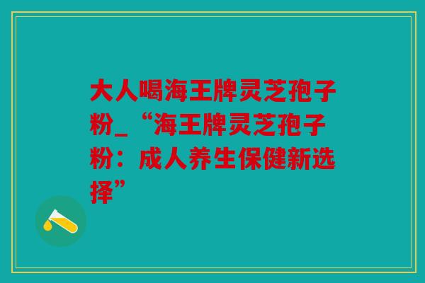 大人喝海王牌灵芝孢子粉_“海王牌灵芝孢子粉：成人养生保健新选择”