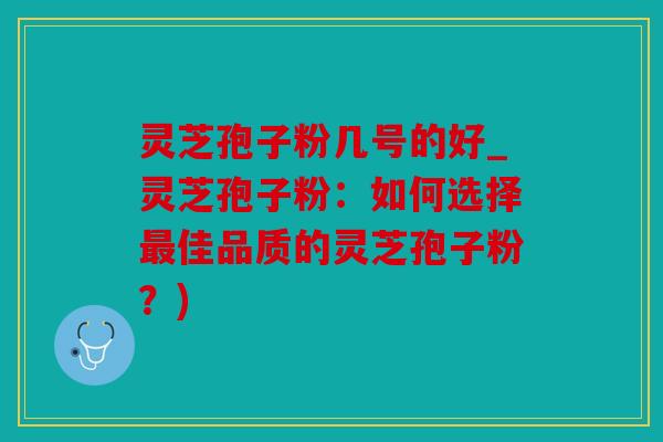 灵芝孢子粉几号的好_灵芝孢子粉：如何选择佳品质的灵芝孢子粉？)