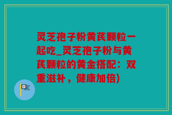 灵芝孢子粉黄芪颗粒一起吃_灵芝孢子粉与黄芪颗粒的黄金搭配：双重滋补，健康加倍)