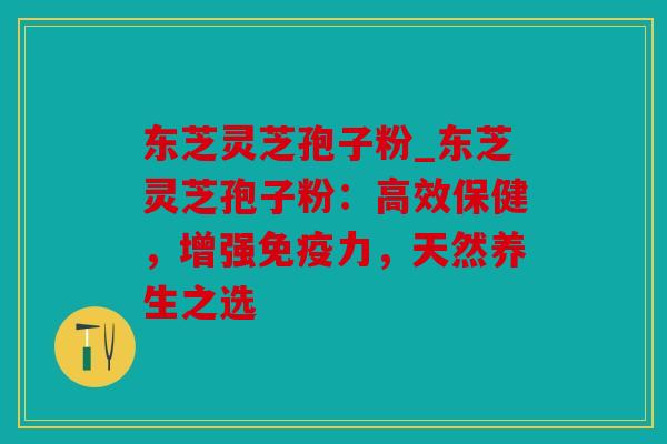 东芝灵芝孢子粉_东芝灵芝孢子粉：高效保健，增强免疫力，天然养生之选