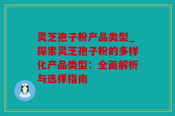 灵芝孢子粉产品类型_探索灵芝孢子粉的多样化产品类型：全面解析与选择指南