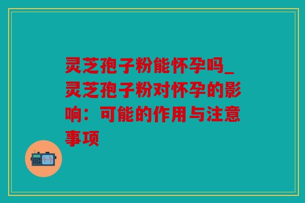 灵芝孢子粉能怀孕吗_灵芝孢子粉对怀孕的影响：可能的作用与注意事项