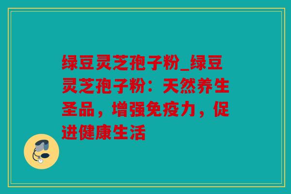 绿豆灵芝孢子粉_绿豆灵芝孢子粉：天然养生圣品，增强免疫力，促进健康生活