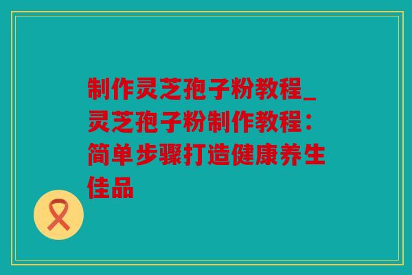 制作灵芝孢子粉教程_灵芝孢子粉制作教程：简单步骤打造健康养生佳品