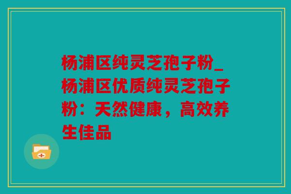 杨浦区纯灵芝孢子粉_杨浦区优质纯灵芝孢子粉：天然健康，高效养生佳品