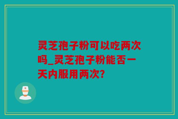 灵芝孢子粉可以吃两次吗_灵芝孢子粉能否一天内服用两次？