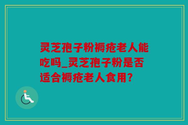 灵芝孢子粉褥疮老人能吃吗_灵芝孢子粉是否适合褥疮老人食用？