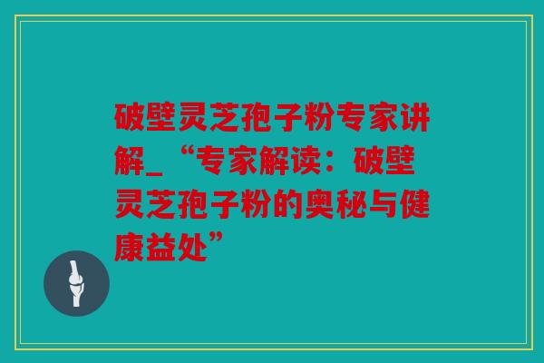 破壁灵芝孢子粉专家讲解_“专家解读：破壁灵芝孢子粉的奥秘与健康益处”