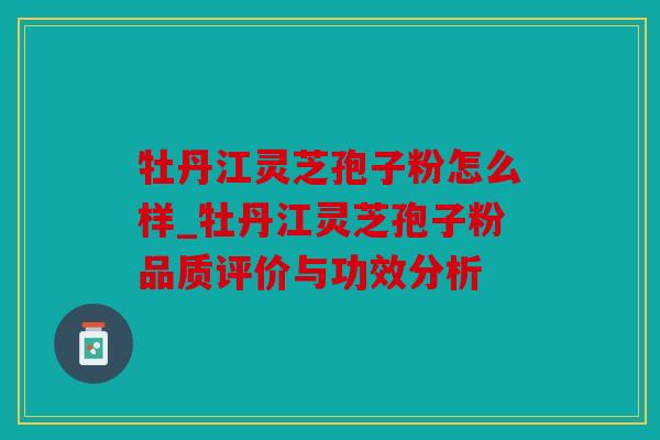 牡丹江灵芝孢子粉怎么样_牡丹江灵芝孢子粉品质评价与功效分析