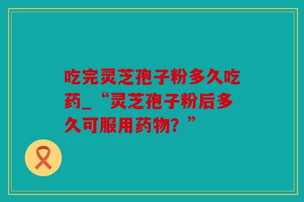 吃完灵芝孢子粉多久吃药_“灵芝孢子粉后多久可服用？”