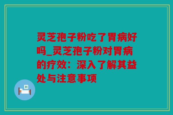 灵芝孢子粉吃了胃病好吗_灵芝孢子粉对胃病的疗效：深入了解其益处与注意事项