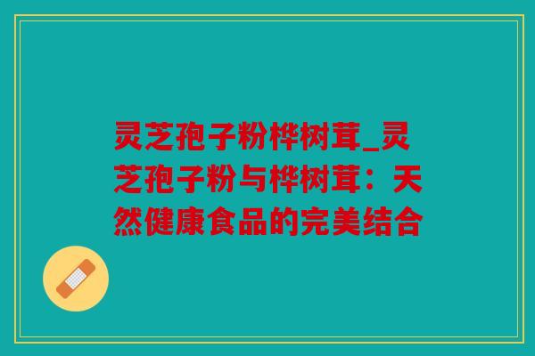 灵芝孢子粉桦树茸_灵芝孢子粉与桦树茸：天然健康食品的完美结合