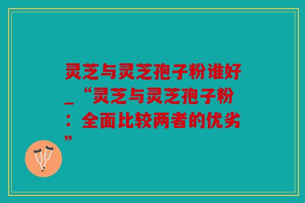 灵芝与灵芝孢子粉谁好_“灵芝与灵芝孢子粉：全面比较两者的优劣”