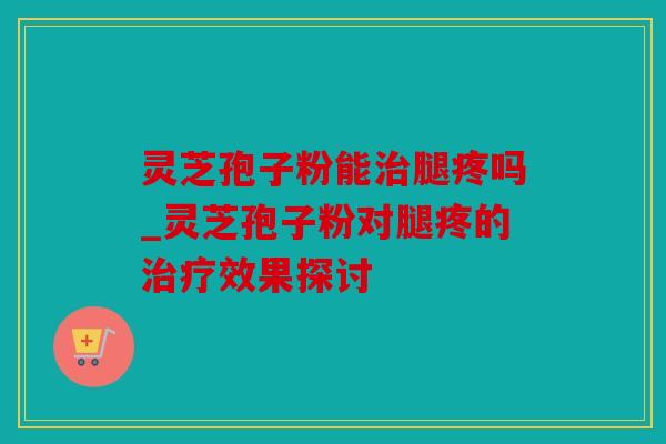 灵芝孢子粉能腿疼吗_灵芝孢子粉对腿疼的效果探讨