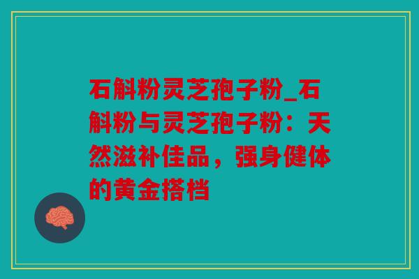 石斛粉灵芝孢子粉_石斛粉与灵芝孢子粉：天然滋补佳品，强身健体的黄金搭档