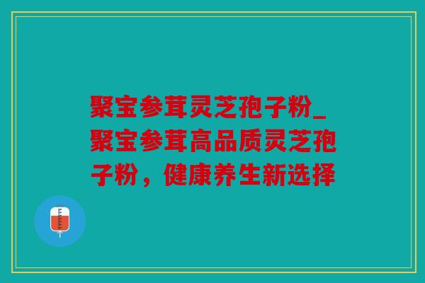 聚宝参茸灵芝孢子粉_聚宝参茸高品质灵芝孢子粉，健康养生新选择