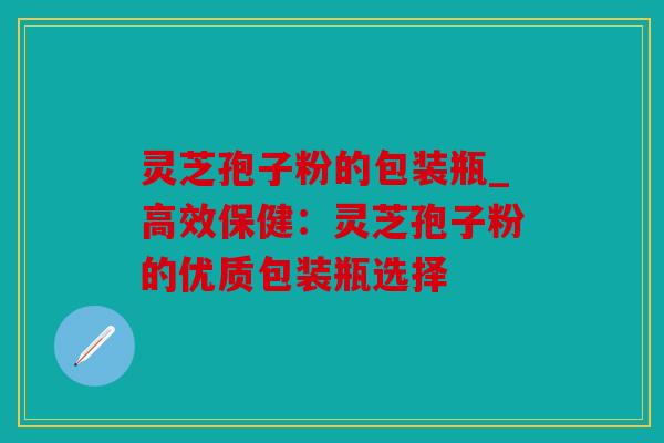 灵芝孢子粉的包装瓶_高效保健：灵芝孢子粉的优质包装瓶选择