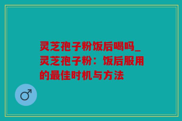 灵芝孢子粉饭后喝吗_灵芝孢子粉：饭后服用的最佳时机与方法