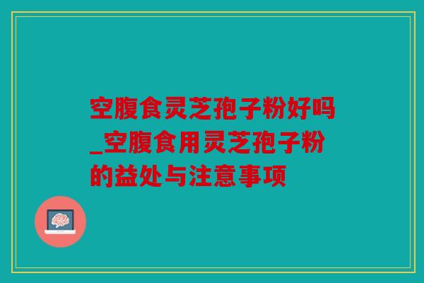 空腹食灵芝孢子粉好吗_空腹食用灵芝孢子粉的益处与注意事项