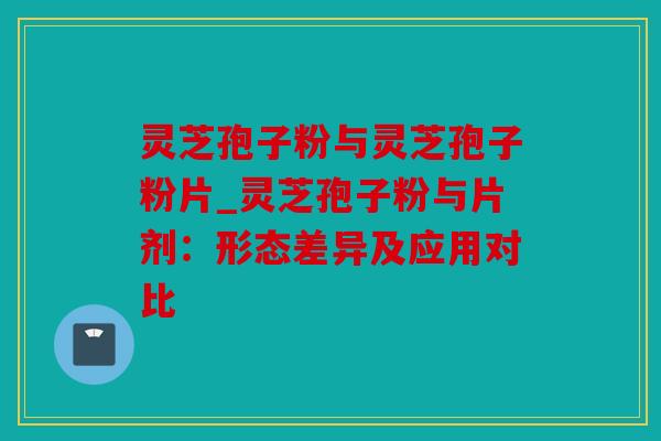 灵芝孢子粉与灵芝孢子粉片_灵芝孢子粉与片剂：形态差异及应用对比