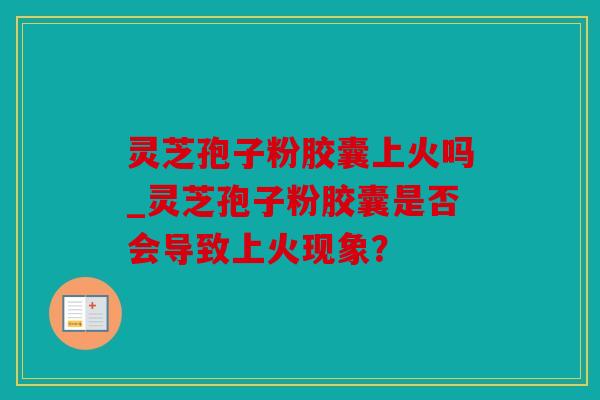 灵芝孢子粉胶囊上火吗_灵芝孢子粉胶囊是否会导致上火现象？