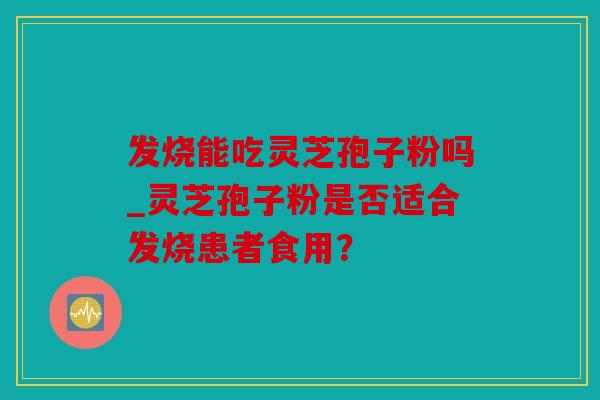 发烧能吃灵芝孢子粉吗_灵芝孢子粉是否适合发烧患者食用？