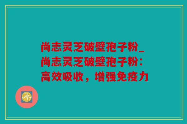 尚志灵芝破壁孢子粉_尚志灵芝破壁孢子粉：高效吸收，增强免疫力