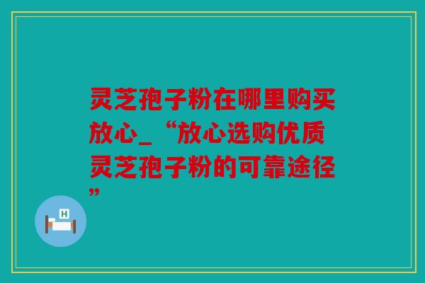 灵芝孢子粉在哪里购买放心_“放心选购优质灵芝孢子粉的可靠途径”