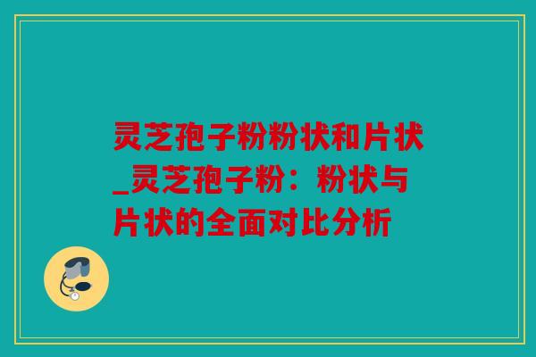 灵芝孢子粉粉状和片状_灵芝孢子粉：粉状与片状的全面对比分析