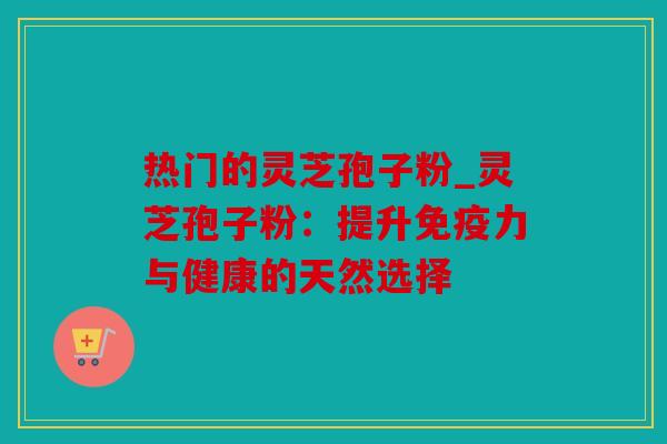 热门的灵芝孢子粉_灵芝孢子粉：提升免疫力与健康的天然选择