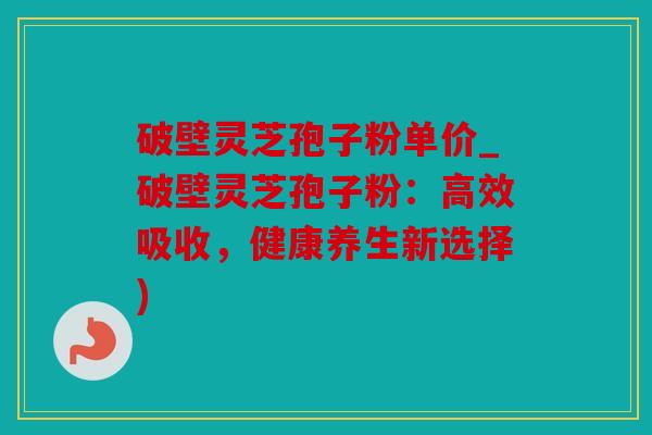 破壁灵芝孢子粉单价_破壁灵芝孢子粉：高效吸收，健康养生新选择)