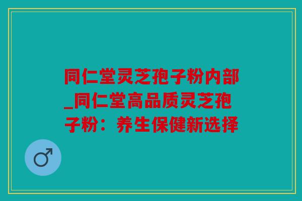 同仁堂灵芝孢子粉内部_同仁堂高品质灵芝孢子粉：养生保健新选择