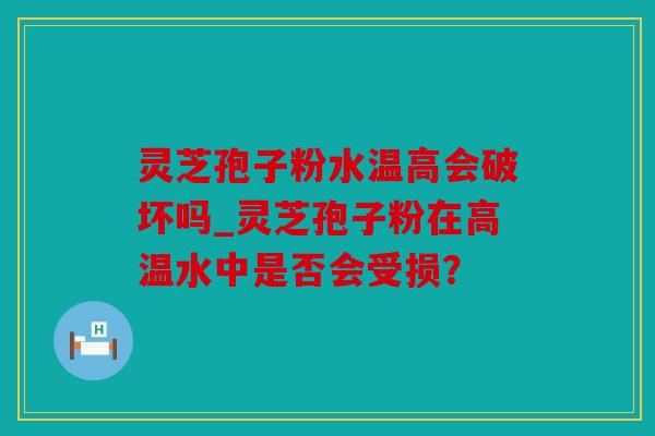 灵芝孢子粉水温高会破坏吗_灵芝孢子粉在高温水中是否会受损？