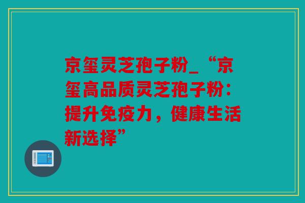 京玺灵芝孢子粉_“京玺高品质灵芝孢子粉：提升免疫力，健康生活新选择”