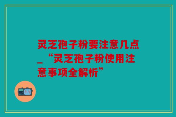 灵芝孢子粉要注意几点_“灵芝孢子粉使用注意事项全解析”