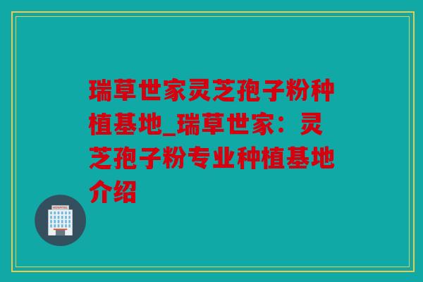 瑞草世家灵芝孢子粉种植基地_瑞草世家：灵芝孢子粉专业种植基地介绍