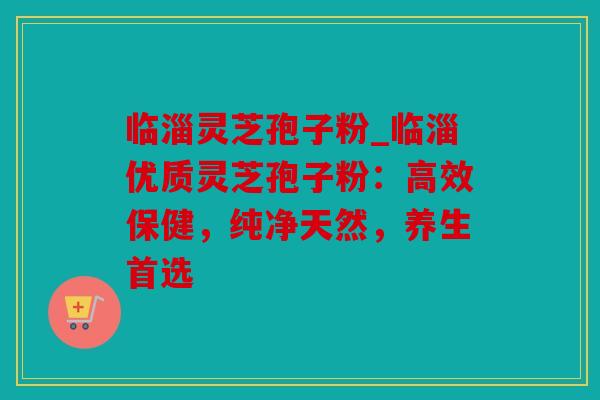 临淄灵芝孢子粉_临淄优质灵芝孢子粉：高效保健，纯净天然，养生首选