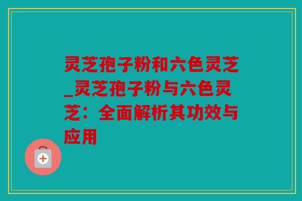 灵芝孢子粉和六色灵芝_灵芝孢子粉与六色灵芝：全面解析其功效与应用