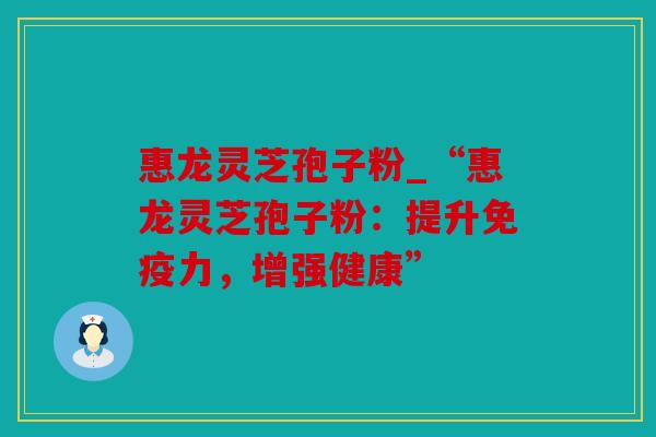 惠龙灵芝孢子粉_“惠龙灵芝孢子粉：提升免疫力，增强健康”